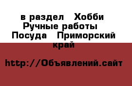  в раздел : Хобби. Ручные работы » Посуда . Приморский край